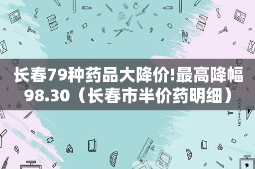 长春79种药品大降价!最高降幅98.30（长春市半价药明细）