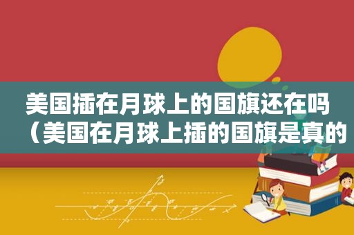 美国插在月球上的国旗还在吗（美国在月球上插的国旗是真的吗视频）