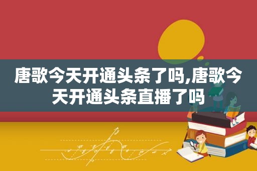 唐歌今天开通头条了吗,唐歌今天开通头条直播了吗