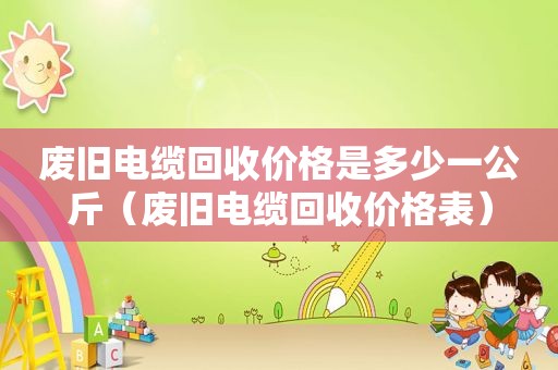 废旧电缆回收价格是多少一公斤（废旧电缆回收价格表）