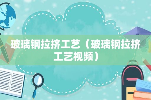 玻璃钢拉挤工艺（玻璃钢拉挤工艺视频）