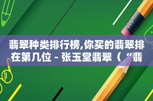翡翠种类排行榜,你买的翡翠排在第几位 - 张玉堂翡翠（“翡翠”）