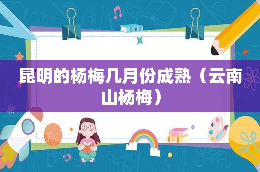 昆明的杨梅几月份成熟（云南山杨梅）