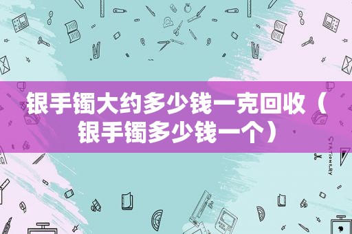 银手镯大约多少钱一克回收（银手镯多少钱一个）