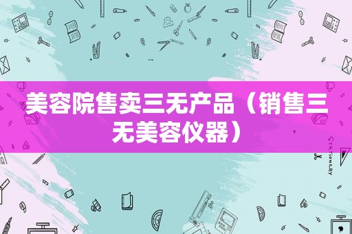 美容院售卖三无产品（销售三无美容仪器）
