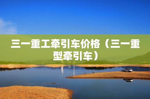 三一重工牵引车价格（三一重型牵引车）
