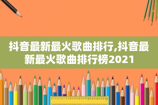 抖音最新最火歌曲排行,抖音最新最火歌曲排行榜2021