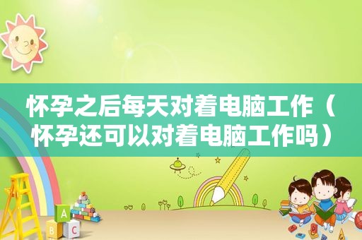 怀孕之后每天对着电脑工作（怀孕还可以对着电脑工作吗）