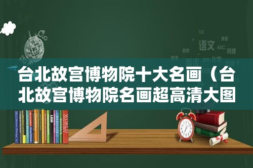 台北故宫博物院十大名画（台北故宫博物院名画超高清大图）