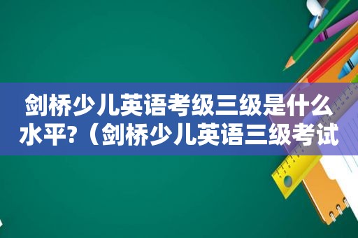 剑桥少儿英语考级三级是什么水平?（剑桥少儿英语三级考试内容）