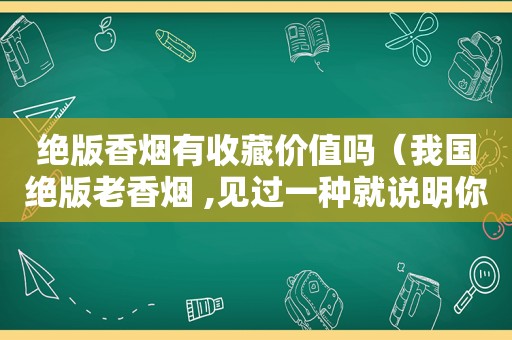 绝版香烟有收藏价值吗（我国绝版老香烟 ,见过一种就说明你老了...）