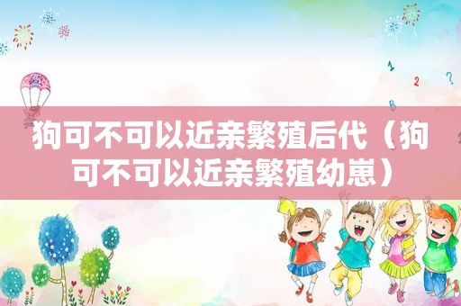 狗可不可以近亲繁殖后代（狗可不可以近亲繁殖幼崽）