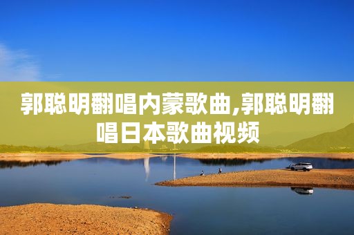 郭聪明翻唱内蒙歌曲,郭聪明翻唱日本歌曲视频