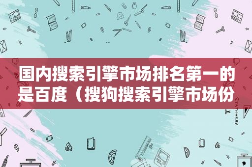 国内搜索引擎市场排名第一的是百度（搜狗搜索引擎市场份额）