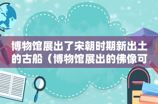 博物馆展出了宋朝时期新出土的古船（博物馆展出的佛像可以拍照吗）
