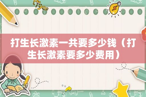 打生长激素一共要多少钱（打生长激素要多少费用）