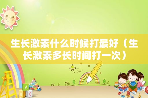生长激素什么时候打最好（生长激素多长时间打一次）