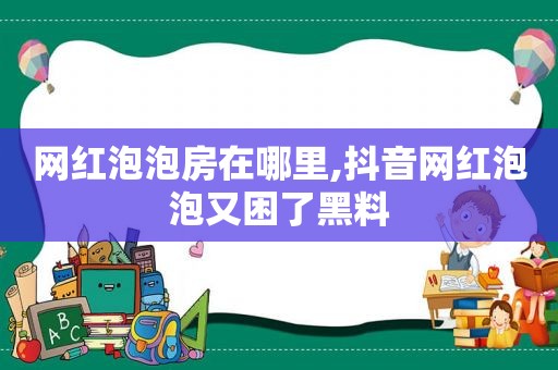 网红泡泡房在哪里,抖音网红泡泡又困了黑料