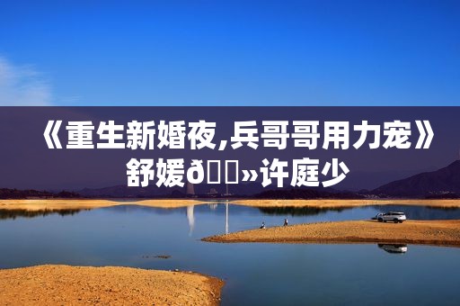 《重生新婚夜,兵哥哥用力宠》  舒媛🔻许庭少