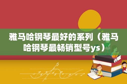 雅马哈钢琴最好的系列（雅马哈钢琴最畅销型号ys）