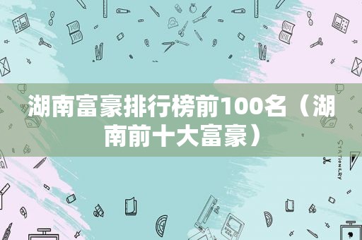湖南富豪排行榜前100名（湖南前十大富豪）