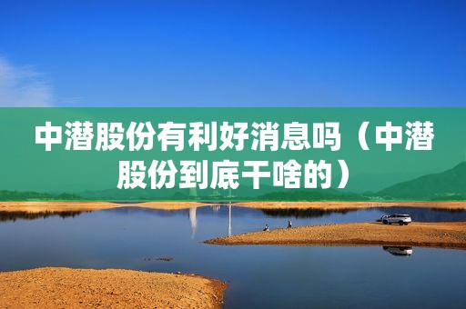 中潜股份有利好消息吗（中潜股份到底干啥的）