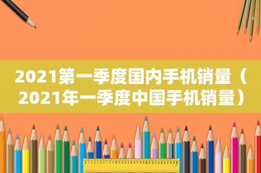 2021第一季度国内手机销量（2021年一季度中国手机销量）