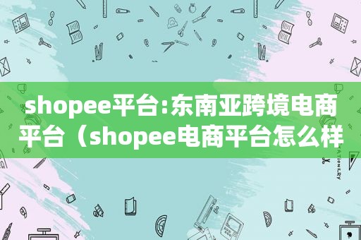 shopee平台:东南亚跨境电商平台（shopee电商平台怎么样shopee东南亚跨境电商平台排名）