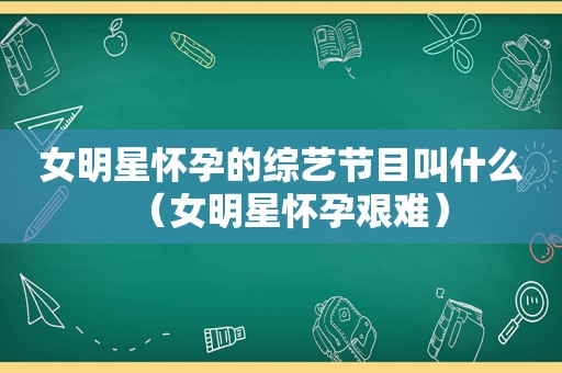 女明星怀孕的综艺节目叫什么（女明星怀孕艰难）