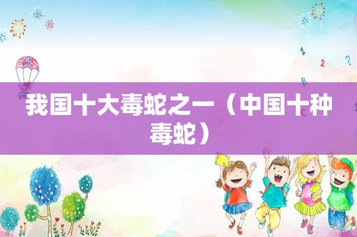 我国十大毒蛇之一（中国十种毒蛇）