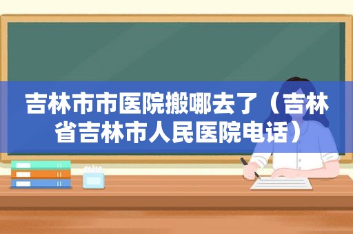 吉林市市医院搬哪去了（吉林省吉林市人民医院电话）