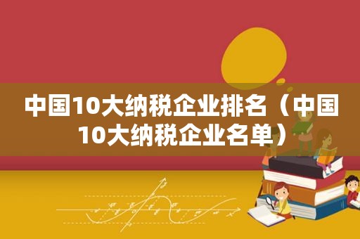 中国10大纳税企业排名（中国10大纳税企业名单）