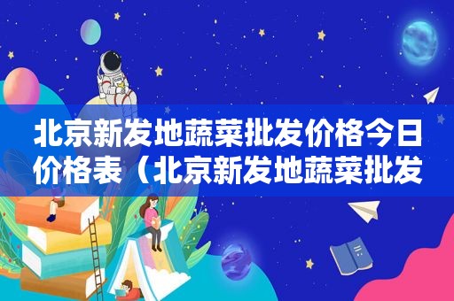 北京新发地蔬菜批发价格今日价格表（北京新发地蔬菜批发市场价格）