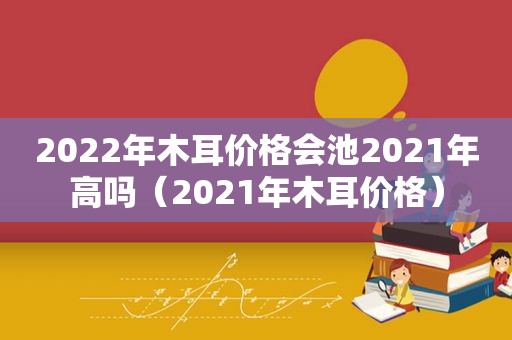 2022年木耳价格会池2021年高吗（2021年木耳价格）