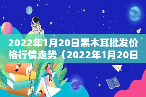 2022年1月20日黑木耳批发价格行情走势（2022年1月20日黑木耳批发价格行情走势图）