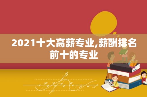 2021十大高薪专业,薪酬排名前十的专业