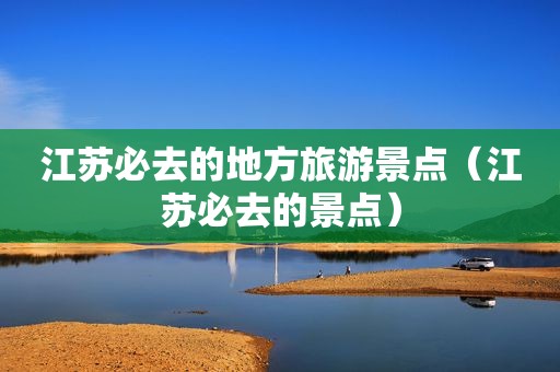 江苏必去的地方旅游景点（江苏必去的景点）