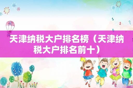 天津纳税大户排名榜（天津纳税大户排名前十）