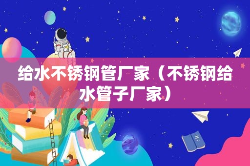给水不锈钢管厂家（不锈钢给水管子厂家）