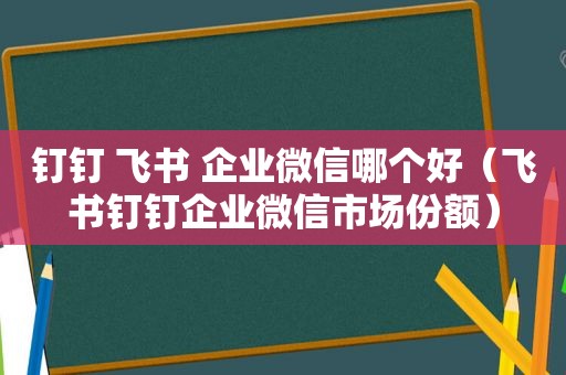 钉钉 飞书 企业微信哪个好（飞书钉钉企业微信市场份额）