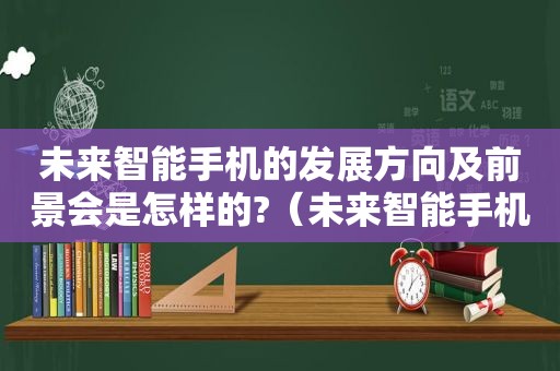 未来智能手机的发展方向及前景会是怎样的?（未来智能手机的发展方向和趋势）