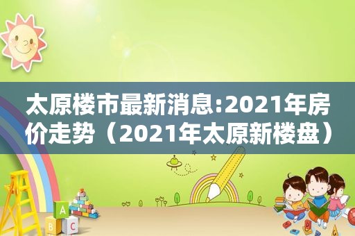 太原楼市最新消息:2021年房价走势（2021年太原新楼盘）