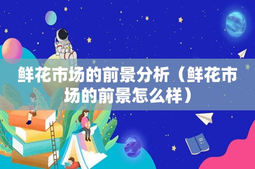 鲜花市场的前景分析（鲜花市场的前景怎么样）