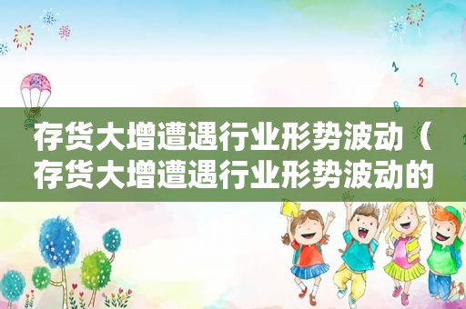 存货大增遭遇行业形势波动（存货大增遭遇行业形势波动的原因）
