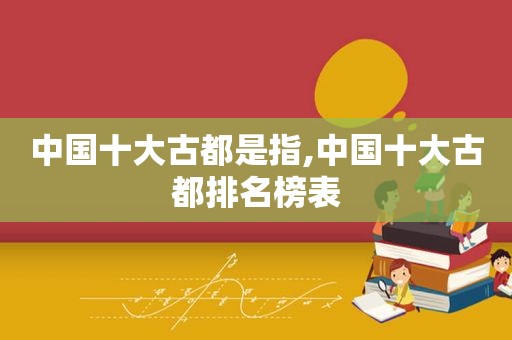 中国十大古都是指,中国十大古都排名榜表