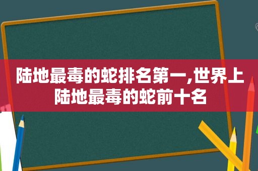 陆地最毒的蛇排名第一,世界上陆地最毒的蛇前十名