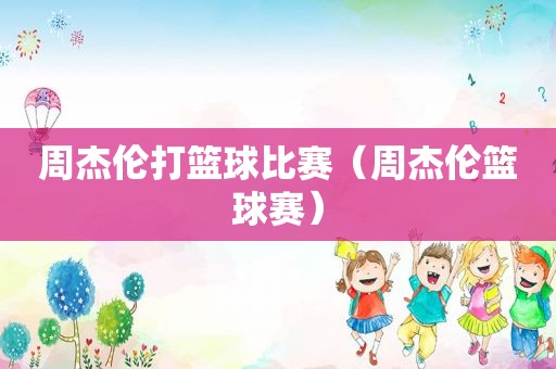 周杰伦打篮球比赛（周杰伦篮球赛）