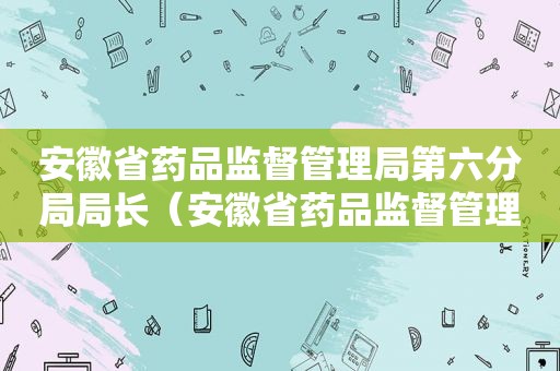 安徽省药品监督管理局第六分局局长（安徽省药品监督管理局第六分局官网）