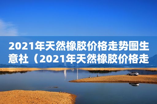 2021年天然橡胶价格走势图生意社（2021年天然橡胶价格走势图片）