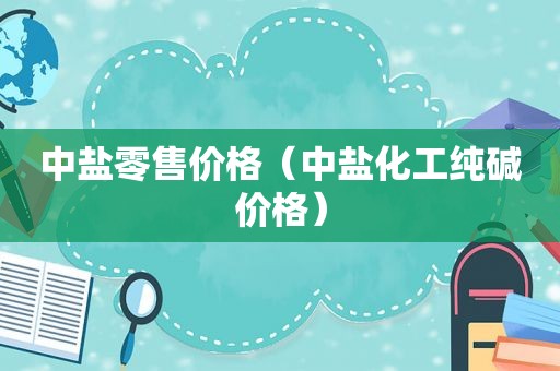 中盐零售价格（中盐化工纯碱价格）